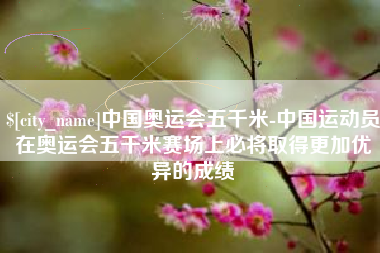 长垣中国奥运会五千米-中国运动员在奥运会五千米赛场上必将取得更加优异的成绩