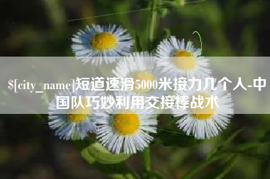 长垣短道速滑5000米接力几个人-中国队巧妙利用交接棒战术