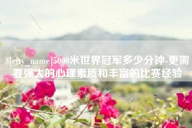 长垣5000米世界冠军多少分钟-更需要强大的心理素质和丰富的比赛经验