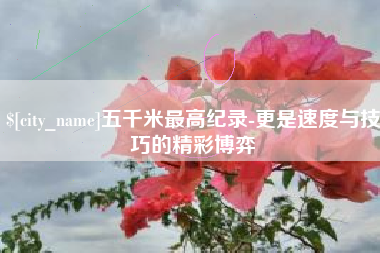 长垣五千米最高纪录-更是速度与技巧的精彩博弈