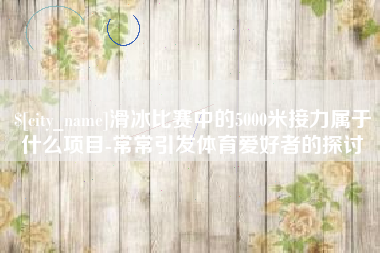 长垣滑冰比赛中的5000米接力属于什么项目-常常引发体育爱好者的探讨