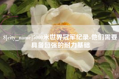 长垣5000米世界冠军纪录-他们需要具备超强的耐力基础