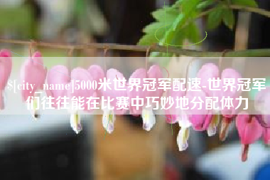 长垣5000米世界冠军配速-世界冠军们往往能在比赛中巧妙地分配体力