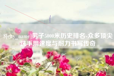 长垣男子5000米历史排名-众多顶尖选手用速度与耐力书写传奇