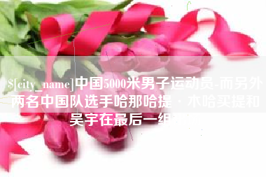 长垣中国5000米男子运动员-而另外两名中国队选手哈那哈提·木哈买提和吴宇在最后一组出场