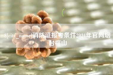 长垣消防证报考条件2024年官网烟台福山